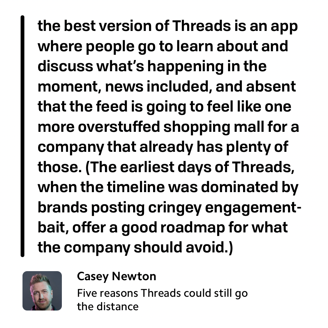 Casey Newton wrote in his newsletter Platformer about how Threads can survive its initial explosion in user base: "the best version of Threads is an app where people go to learn about and discuss what’s happening in the moment, news included, and absent that the feed is going to feel like one more overstuffed shopping mall for a company that already has plenty of those. (The earliest days of Threads, when the timeline was dominated by brands posting cringey engagement-bait, offer a good roadmap for what the company should avoid.)"&10;&10;https://www.platformer.news/p/five-reasons-threads-could-still